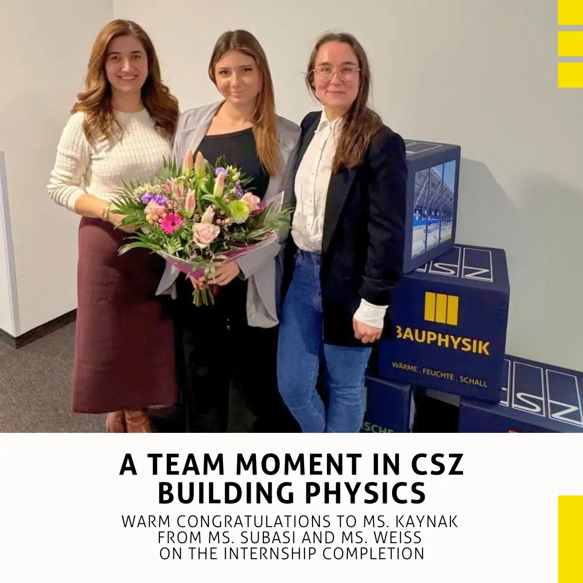CSZ congratulates: One year of building physics internship successfully completed: Gülcan Subasi (Director, CSZ Ingenieurconsult Bauphysik GmbH & Co. KG) Mislina Kaynak (Intern) Anna Weiß (Managing Engineer, CSZ Ingenieurconsult Bauphysik GmbH & Co. KG)